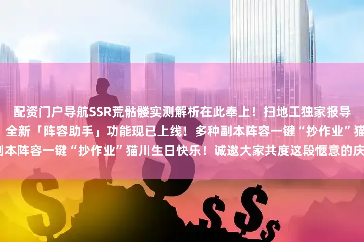 配资门户导航SSR荒骷髅实测解析在此奉上！扫地工独家报导！荒骷髅“忙碌日常”大揭秘！全新「阵容助手」功能现已上线！多种副本阵容一键“抄作业”猫川生日快乐！诚邀大家共度这段惬意的庆生时光~