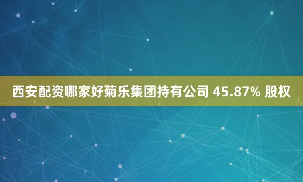 西安配资哪家好菊乐集团持有公司 45.87% 股权
