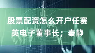 股票配资怎么开户任赛英电子董事长；秦静