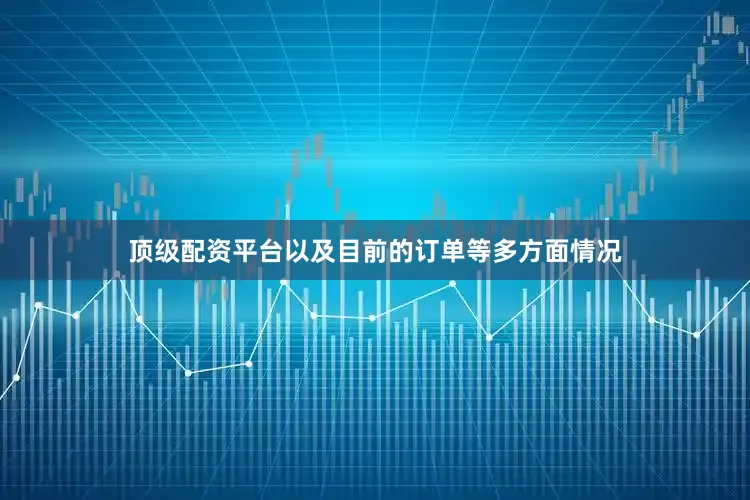 顶级配资平台以及目前的订单等多方面情况