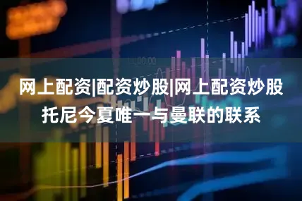 网上配资|配资炒股|网上配资炒股托尼今夏唯一与曼联的联系