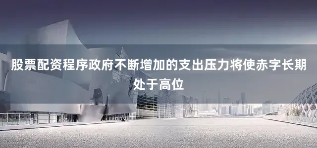 股票配资程序政府不断增加的支出压力将使赤字长期处于高位