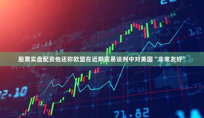 股票实盘配资他还称欧盟在近期贸易谈判中对美国“非常友好”