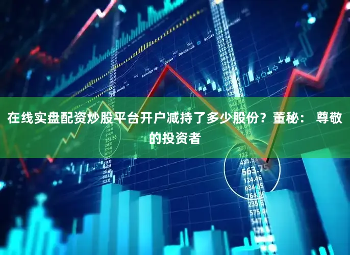 在线实盘配资炒股平台开户减持了多少股份？董秘： 尊敬的投资者