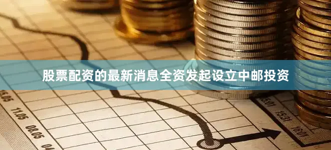 股票配资的最新消息全资发起设立中邮投资