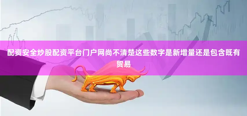配资安全炒股配资平台门户网尚不清楚这些数字是新增量还是包含既有贸易