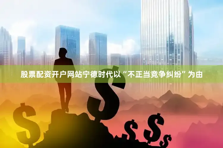 股票配资开户网站宁德时代以“不正当竞争纠纷”为由