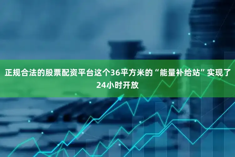 正规合法的股票配资平台这个36平方米的“能量补给站”实现了24小时开放