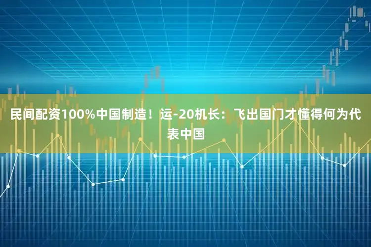民间配资100%中国制造！运-20机长：飞出国门才懂得何为代表中国