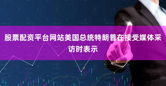 股票配资平台网站美国总统特朗普在接受媒体采访时表示
