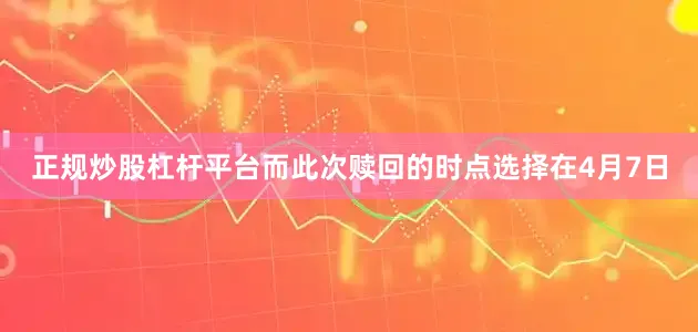 正规炒股杠杆平台而此次赎回的时点选择在4月7日