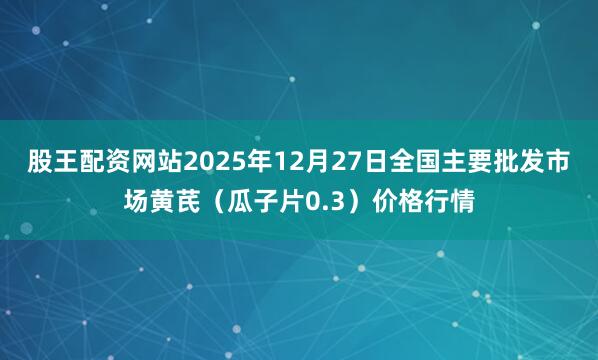 股王配资网站2025年12月27日全国主要批发市场黄芪（瓜子片0.3）价格行情